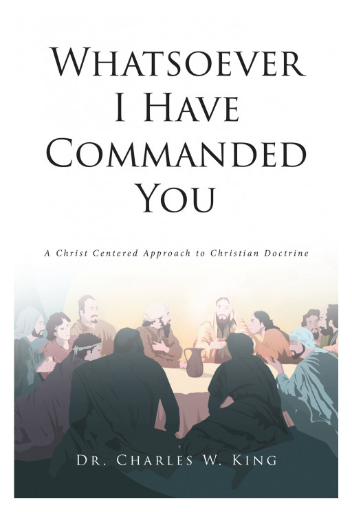 Author Dr. Charles W. King's New Book, 'Whatsoever I Have Commanded You' Attempts to Fill in the Gaps of Christian Literature in Simple, Direct Language