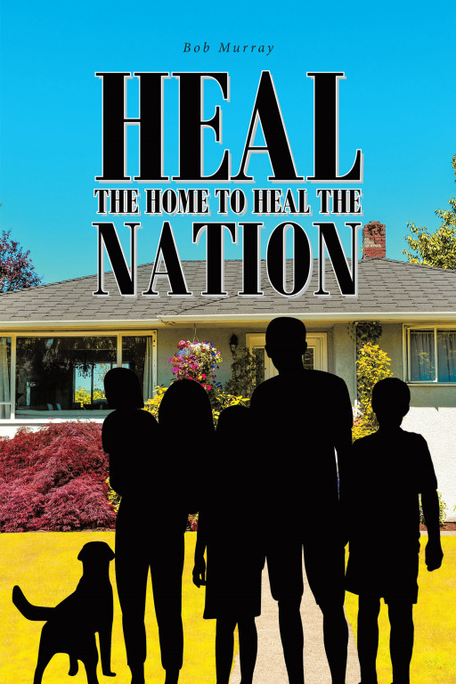 Bob Murray's New Book, 'Heal the Home to Heal the Nation', Is an Enthralling Volume That Discusses Problems and Principles That Aim to Help the Nation Become Truly Great